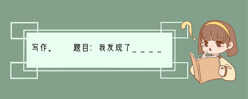 写作。　　题目：我发现了_______　　要求：（1）把题目补充完整。　　　　　